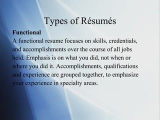 Types of Résumés Functional A functional resume focuses on skills, credentials, and accomplishments over the course of all jobs held. Emphasis is on what you did, not when or where you did it. Accomplishments, qualifications and experience are grouped together, to emphasize your experience in specialty areas. 