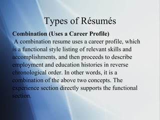 Types of Résumés Combination (Uses a Career Profile) A combination resume uses a career profile, which  is a functional style listing of relevant skills and accomplishments, and then proceeds to describe  employment and education histories in reverse  chronological order. In other words, it is a  combination of the above two concepts. The  experience section directly supports the functional  section. 