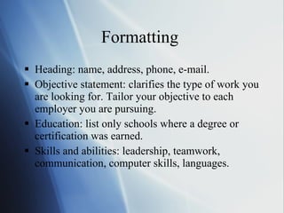 Formatting  Heading: name, address, phone, e-mail. Objective statement: clarifies the type of work you are looking for. Tailor your objective to each employer you are pursuing. Education: list only schools where a degree or certification was earned. Skills and abilities: leadership, teamwork, communication, computer skills, languages. 