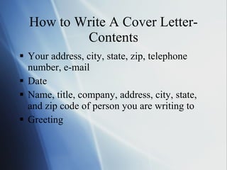 How to Write A Cover Letter-Contents Your address, city, state, zip, telephone number, e-mail Date Name, title, company, address, city, state, and zip code of person you are writing to Greeting  
