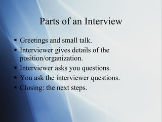 Parts of an Interview Greetings and small talk. Interviewer gives details of the position/organization. Interviewer asks you questions. You ask the interviewer questions. Closing: the next steps. 