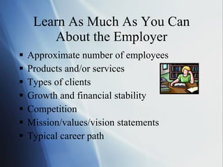 Learn As Much As You Can About the Employer Approximate number of employees Products and/or services Types of clients Growth and financial stability Competition Mission/values/vision statements Typical career path 