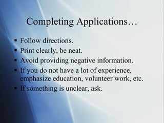 Completing Applications… Follow directions. Print clearly, be neat. Avoid providing negative information. If you do not have a lot of experience, emphasize education, volunteer work, etc. If something is unclear, ask. 
