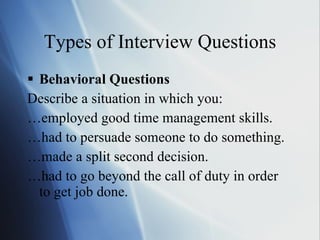 Types of Interview Questions Behavioral Questions Describe a situation in which you: … employed good time management skills. … had to persuade someone to do something. … made a split second decision. … had to go beyond the call of duty in order to get job done. 