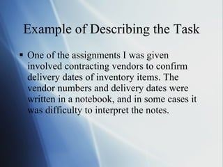 Example of Describing the Task One of the assignments I was given involved contracting vendors to confirm delivery dates of inventory items. The vendor numbers and delivery dates were written in a notebook, and in some cases it was difficulty to interpret the notes. 