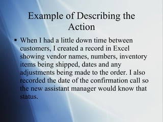 Example of Describing the Action When I had a little down time between customers, I created a record in Excel showing vendor names, numbers, inventory items being shipped, dates and any adjustments being made to the order. I also recorded the date of the confirmation call so the new assistant manager would know that status. 