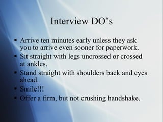 Interview DO’s Arrive ten minutes early unless they ask you to arrive even sooner for paperwork. Sit straight with legs uncrossed or crossed at ankles. Stand straight with shoulders back and eyes ahead. Smile!!! Offer a firm, but not crushing handshake. 