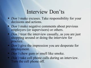 Interview Don’ts Don’t  make excuses. Take responsibility for your decisions and actions. Don’t  make negative comments about previous employers (or supervisors) or others. Don’t  treat the interview casually, as you are just shopping around or doing the interview for practice. Don’t  give the impression you are desperate for employment.  Don’t  chew gum or smell like smoke. Don’t  take cell phone calls during an interview. Turn the cell phone off. 