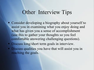 Other  Interview Tips Consider developing a biography about yourself to assist you in examining what you enjoy doing and what has given you a sense of accomplishment (use this to gather your thoughts so you feel comfortable answering challenging questions). Discuss long/short term goals in interview. Discuss qualities you have that will assist you in reaching the goals. 