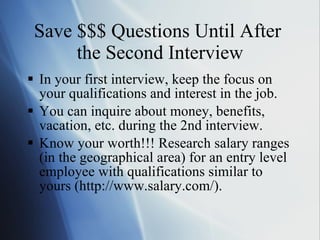 Save $$$ Questions Until After  the Second Interview In your first interview, keep the focus on your qualifications and interest in the job. You can inquire about money, benefits, vacation, etc. during the 2nd interview. Know your worth!!! Research salary ranges (in the geographical area) for an entry level employee with qualifications similar to yours (http://www.salary.com/). 