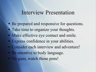 Interview Presentation Be prepared and responsive for questions. Take time to organize your thoughts. Make effective eye contact and smile. Express confidence in your abilities. Consider each interview and adventure! Be attentive to body language. No gum, watch those pens! 