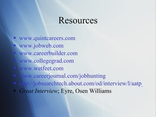 Resources www.quintcareers.com www.jobweb.com www.careerbuilder.com www.collegegrad.com www.wetfeet.com www.careerjournal.com/jobhunting http://jobsearchtech.about.com/od/interview/l/aatp_interview.htm Great Interview ; Eyre, Osen Williams 