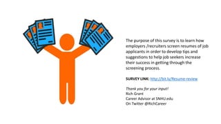 The purpose of this survey is to learn how
employers /recruiters screen resumes of job
applicants in order to develop tips and
suggestions to help job seekers increase
their success in getting through the
screening process.
SURVEY LINK: http://bit.ly/Resume-review
Thank you for your input!
Rich Grant
Career Advisor at SNHU.edu
On Twitter @RichCareer
 