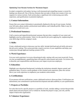 Optimizing Your Resume Sections for Maximum Impact
In today's competitive job market, having a well-structured and compelling resume is crucial for
landing your dream job. One of the key elements that can make or break your resume is how you
organize its various sections. Each section plays a significant role in showcasing your skills,
experience, and qualifications to potential employers.
1. Contact Information:
Ensure that your contact information is prominently displayed at the top of your resume. Include
your full name, phone number, professional email address, and LinkedIn profile. Make it easy for
employers to reach out to you.
2. Professional Summary:
Craft a concise and impactful professional summary that provides a snapshot of your career and
highlights your key achievements. Tailor it to the specific job you're applying for, emphasizing how
your skills align with the company's needs.
3. Skills:
Create a dedicated section to showcase your key skills. Include both hard and soft skills relevant to
the job you're seeking. This section provides a quick overview of your capabilities and helps your
resume pass through applicant tracking systems (ATS).
4. Work Experience:
List your work experience in reverse chronological order, starting with your most recent job. Focus
on your accomplishments, quantifying them with specific achievements and results. Use action verbs
to describe your responsibilities and showcase your impact on previous employers.
5. Education:
Highlight your educational background, including the institutions attended, degrees earned, and
graduation dates. If you're a recent graduate or have limited work experience, place this section
above your work experience to emphasize your academic achievements.
6. Certifications:
If you possess relevant certifications, create a dedicated section to showcase them. Certifications can
demonstrate your commitment to professional development and add credibility to your qualifications.
7. Projects or Portfolio:
For roles that involve specific projects or a portfolio of work, consider adding a section that provides
details about relevant projects you've worked on. Include the project's scope, your role, and the
impact it had on the organization.
8. Volunteer Experience:
 