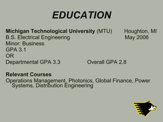 EDUCATION Michigan Technological University  (MTU)  Houghton, MI B.S. Electrical Engineering    May 2006 Minor: Business GPA 3.1  OR Departmental GPA 3.3 Overall GPA 2.8 Relevant Courses Operations Management, Photonics, Global Finance, Power Systems, Distribution Engineering 