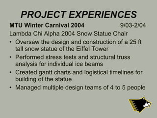 PROJECT EXPERIENCES MTU Winter Carnival 2004   9/03-2/04 Lambda Chi Alpha 2004 Snow Statue Chair Oversaw the design and construction of a 25 ft tall snow statue of the Eiffel Tower Performed stress tests and structural truss analysis for individual ice beams Created gantt charts and logistical timelines for building of the statue Managed multiple design teams of 4 to 5 people 