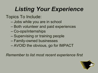 Listing Your Experience Topics To Include: Jobs while you are in school Both volunteer and paid experiences  Co-ops/internships Supervising or training people Family-owned businesses  AVOID the obvious, go for IMPACT Remember to list most recent experience first 