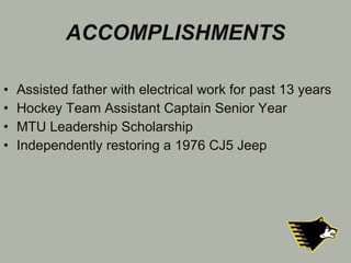 ACCOMPLISHMENTS Assisted father with electrical work for past 13 years Hockey Team Assistant Captain Senior Year MTU Leadership Scholarship  Independently restoring a 1976 CJ5 Jeep  