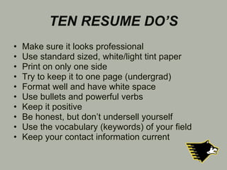 TEN RESUME DO’S Make sure it looks professional Use standard sized, white/light tint paper Print on only one side Try to keep it to one page (undergrad) Format well and have white space Use bullets and powerful verbs Keep it positive Be honest, but don’t undersell yourself Use the vocabulary (keywords) of your field Keep your contact information current 