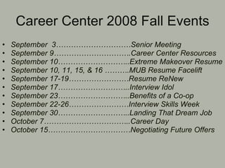 Career Center 2008 Fall Events September  3…………………………Senior Meeting September 9………………………….Career Center Resources September 10………………………..Extreme Makeover Resume September 10, 11, 15, & 16 ……….MUB Resume Facelift September 17-19……………………Resume ReNew September 17………………………..Interview Idol September 23………………………..Benefits of a Co-op September 22-26……………………Interview Skills Week September 30………………………..Landing That Dream Job October 7……………………………..Career Day October 15……………………………Negotiating Future Offers 