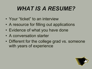 WHAT IS A RESUME? Your “ticket” to an interview A resource for filling out applications Evidence of what you have done A conversation starter Different for the college grad vs. someone with years of experience 