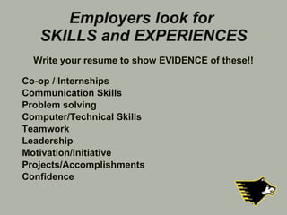 Employers look for  SKILLS and EXPERIENCES Co-op / Internships Communication Skills Problem solving Computer/Technical Skills Teamwork Leadership Motivation/Initiative Projects/Accomplishments Confidence Write your resume to show EVIDENCE of these!! 