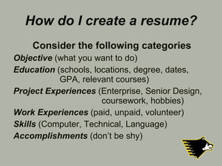 How do I create a resume? Consider the following categories Objective   (what you want to do) Education   (schools, locations, degree, dates,    GPA, relevant courses) Project Experiences  (Enterprise, Senior Design,    coursework, hobbies) Work Experiences  (paid, unpaid, volunteer) Skills   (Computer, Technical, Language) Accomplishments   (don’t be shy) 