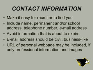 CONTACT INFORMATION Make it easy for recruiter to find you Include name, permanent and/or school address, telephone number, e-mail address Avoid information that is about to expire E-mail address should be civil, business-like URL of personal webpage may be included, if only professional information and images 