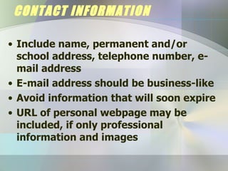 CONTACT INFORMATION Include name, permanent and/or school address, telephone number, e-mail address E-mail address should be business-like Avoid information that will soon expire URL of personal webpage may be included, if only professional information and images 