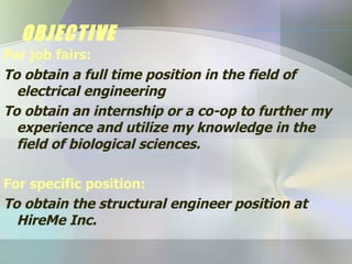 OBJECTIVE For job fairs: To obtain a full time position in the field of  electrical engineering   To obtain an internship or a co-op to further my experience and utilize my knowledge in the field of biological sciences. For specific position: To obtain the structural engineer position at HireMe Inc. 