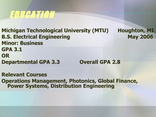 EDUCATION Michigan Technological University (MTU)  Houghton, MI B.S. Electrical Engineering    May 2006 Minor: Business GPA 3.1  OR Departmental GPA 3.3 Overall GPA 2.8 Relevant Courses Operations Management, Photonics, Global Finance, Power Systems, Distribution Engineering 