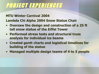 PROJECT EXPERIENCES MTU Winter Carnival 2004 Lambda Chi Alpha 2004 Snow Statue Chair Oversaw the design and construction of a 25 ft tall snow statue of the Eiffel Tower Performed stress tests and structural truss analysis for individual ice beams Created gantt charts and logistical timelines for building of the statue Managed multiple design teams of 4 to 5 people 