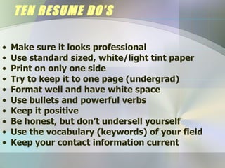 TEN RESUME DO’S Make sure it looks professional Use standard sized, white/light tint paper Print on only one side Try to keep it to one page (undergrad) Format well and have white space Use bullets and powerful verbs Keep it positive Be honest, but don’t undersell yourself Use the vocabulary (keywords) of your field Keep your contact information current 