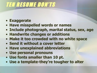 TEN RESUME DON’TS Exaggerate Have misspelled words or names Include photograph, marital status, sex, age Handwrite changes or additions Make it too crowded with no white space Send it without a cover letter Have unexplained abbreviations Use personal pronouns Use fonts smaller than 10 pt. Use a template-they’re tougher to alter 