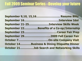 Fall 2009 Seminar Series –Develop your future September 9,10, 15,16…………………….. Resume Blitz September 16………………………………..Interview Idol September 21-25………………….Interview Skills Week September 22…………...Benefits of a Co-op/Internship September 23………………………………Career Fair Prep September 29………………………..2009 Fall Career Fair October 7……………………………On-site Company Visit  October 14…………Business & Dining Etiquette Dinner October 21……………Job Search and Networking Skills 