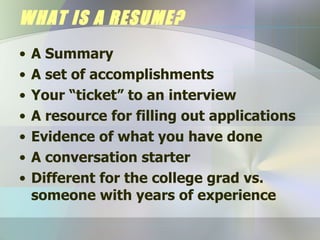 WHAT IS A RESUME? A Summary A set of accomplishments Your “ticket” to an interview A resource for filling out applications Evidence of what you have done A conversation starter Different for the college grad vs. someone with years of experience 