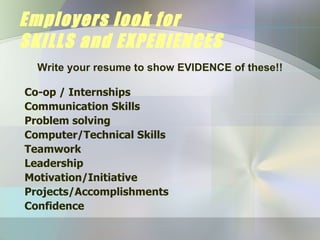Employers look for  SKILLS and EXPERIENCES Co-op / Internships Communication Skills Problem solving Computer/Technical Skills Teamwork Leadership Motivation/Initiative Projects/Accomplishments Confidence Write your resume to show EVIDENCE of these!! 