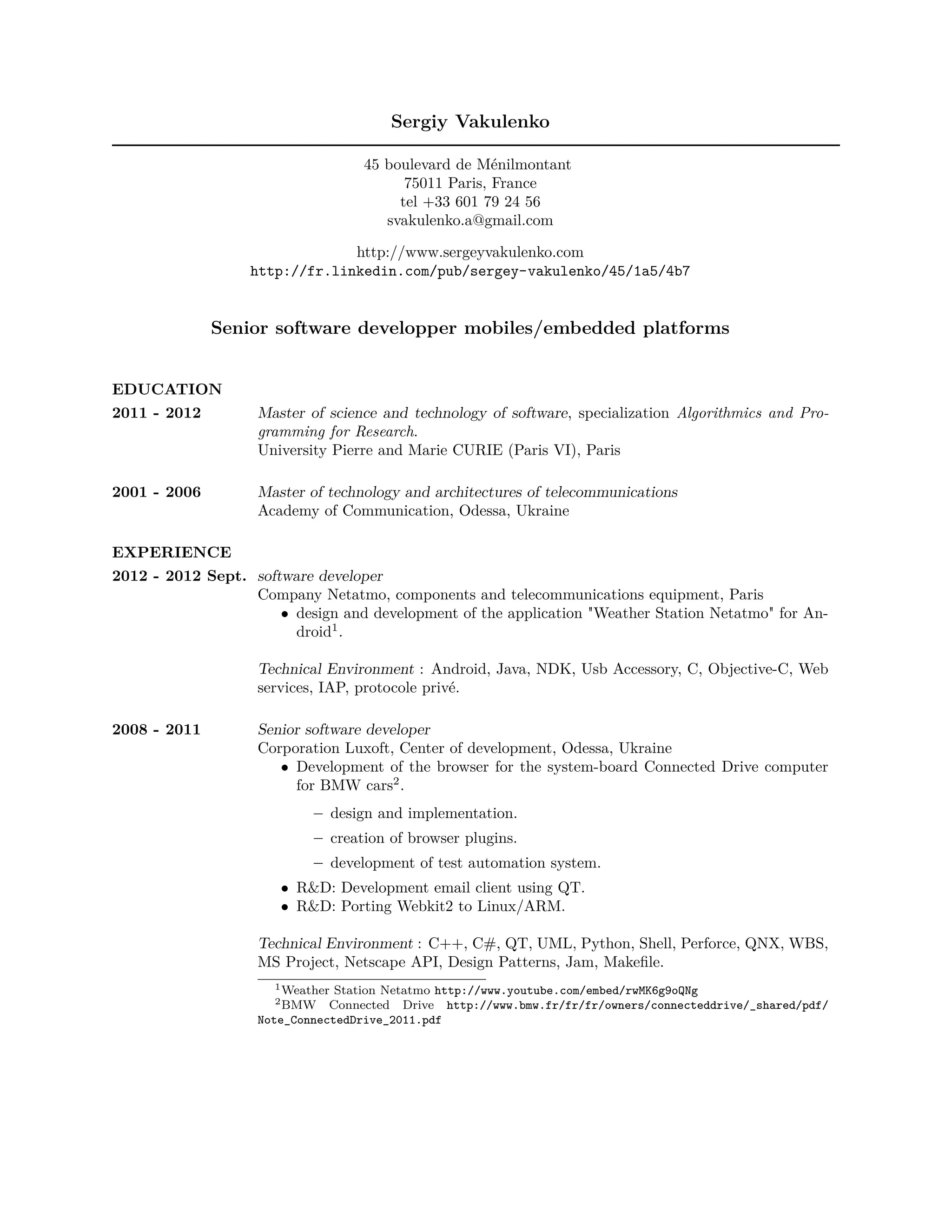 Sergiy Vakulenko

                                   45 boulevard de Ménilmontant
                                         75011 Paris, France
                                        tel +33 601 79 24 56
                                      svakulenko.a@gmail.com

                                http://www.sergeyvakulenko.com
                   http://fr.linkedin.com/pub/sergey-vakulenko/45/1a5/4b7


              Senior software developper mobiles/embedded platforms


EDUCATION
2011 - 2012         Master of science and technology of software, specialization Algorithmics and Pro-
                    gramming for Research.
                    University Pierre and Marie CURIE (Paris VI), Paris

2001 - 2006         Master of technology and architectures of telecommunications
                    Academy of Communication, Odessa, Ukraine

EXPERIENCE
2012 - 2012 Sept. software developer
                  Company Netatmo, components and telecommunications equipment, Paris
                      • design and development of the application "Weather Station Netatmo" for An-
                        droid1 .

                    Technical Environment : Android, Java, NDK, Usb Accessory, C, Objective-C, Web
                    services, IAP, protocole privé.

2008 - 2011         Senior software developer
                    Corporation Luxoft, Center of development, Odessa, Ukraine
                       • Development of the browser for the system-board Connected Drive computer
                         for BMW cars2 .
                            – design and implementation.
                            – creation of browser plugins.
                            – development of test automation system.
                       • R&D: Development email client using QT.
                       • R&D: Porting Webkit2 to Linux/ARM.

                    Technical Environment : C++, C#, QT, UML, Python, Shell, Perforce, QNX, WBS,
                    MS Project, Netscape API, Design Patterns, Jam, Makeﬁle.
                      1 Weather Station Netatmo http://www.youtube.com/embed/rwMK6g9oQNg
                      2 BMW    Connected Drive http://www.bmw.fr/fr/fr/owners/connecteddrive/_shared/pdf/
                    Note_ConnectedDrive_2011.pdf
 