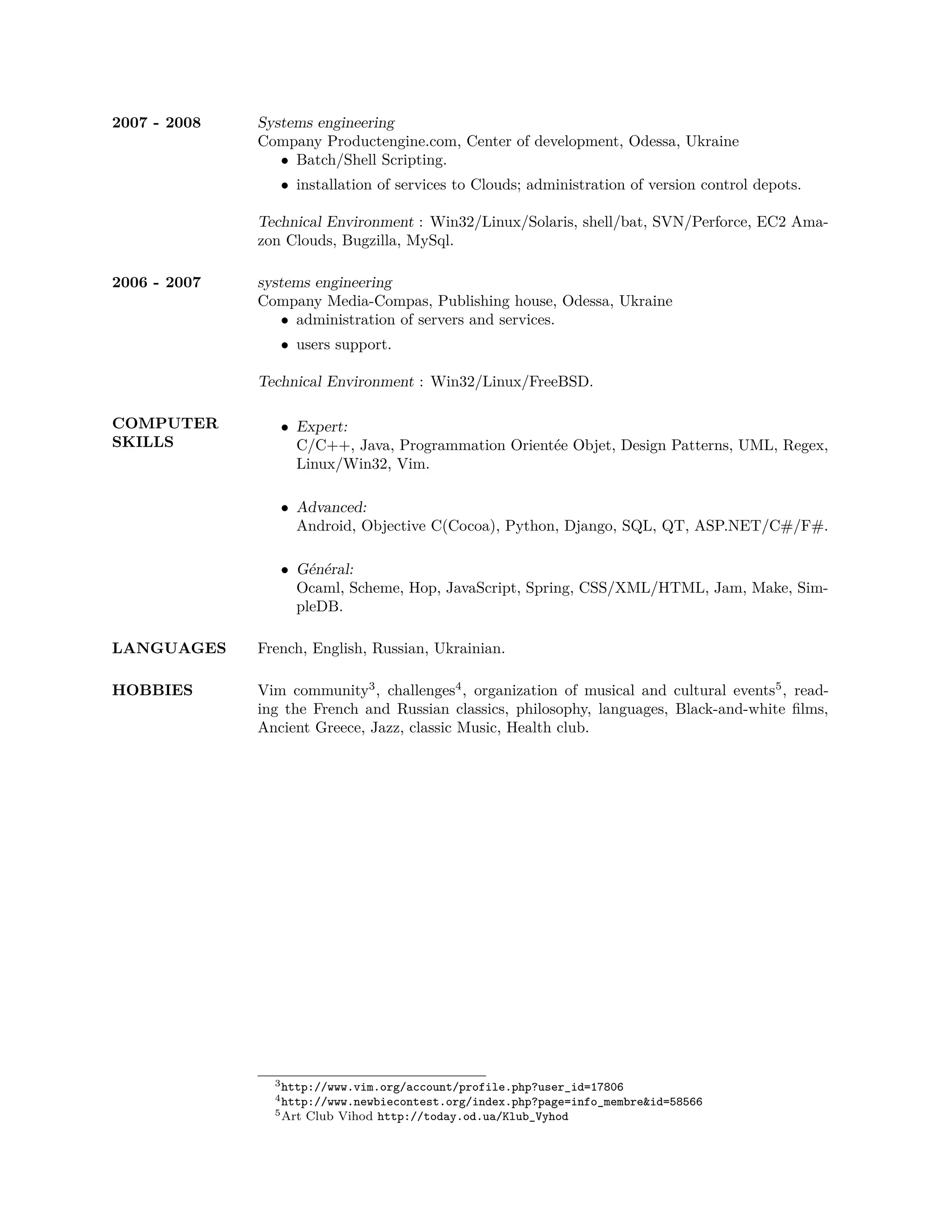 2007 - 2008   Systems engineering
              Company Productengine.com, Center of development, Odessa, Ukraine
                 • Batch/Shell Scripting.
                 • installation of services to Clouds; administration of version control depots.

              Technical Environment : Win32/Linux/Solaris, shell/bat, SVN/Perforce, EC2 Ama-
              zon Clouds, Bugzilla, MySql.

2006 - 2007   systems engineering
              Company Media-Compas, Publishing house, Odessa, Ukraine
                 • administration of servers and services.
                 • users support.

              Technical Environment : Win32/Linux/FreeBSD.

COMPUTER         • Expert:
SKILLS             C/C++, Java, Programmation Orientée Objet, Design Patterns, UML, Regex,
                   Linux/Win32, Vim.

                 • Advanced:
                   Android, Objective C(Cocoa), Python, Django, SQL, QT, ASP.NET/C#/F#.

                 • Général:
                   Ocaml, Scheme, Hop, JavaScript, Spring, CSS/XML/HTML, Jam, Make, Sim-
                   pleDB.

LANGUAGES     French, English, Russian, Ukrainian.

HOBBIES       Vim community3 , challenges4 , organization of musical and cultural events5 , read-
              ing the French and Russian classics, philosophy, languages, Black-and-white ﬁlms,
              Ancient Greece, Jazz, classic Music, Health club.




                3 http://www.vim.org/account/profile.php?user_id=17806
                4 http://www.newbiecontest.org/index.php?page=info_membre&id=58566
                5 Art   Club Vihod http://today.od.ua/Klub_Vyhod
 