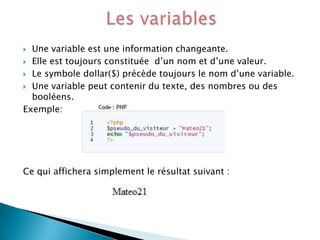 Une variable est une information changeante.
 Elle est toujours constituée d’un nom et d’une valeur.
 Le symbole dollar($) précède toujours le nom d’une variable.
 Une variable peut contenir du texte, des nombres ou des
booléens.
Exemple:


Ce qui affichera simplement le résultat suivant :

 