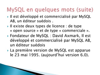 







Il est développé et commercialisé par MySQL
AB, un éditeur suédois .
Il existe deux types de licence : de type
« open source » et de type « commerciale ».
Fondateur de MySQL : David Axmark, Il est
développé et commercialisé par MySQL AB,
un éditeur suédois
La première version de MySQL est apparue
le 23 mai 1995. (aujourd’hui version 6.0).

 