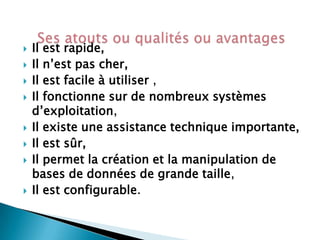 











Il est rapide,
Il n’est pas cher,
Il est facile à utiliser ,
Il fonctionne sur de nombreux systèmes
d’exploitation,
Il existe une assistance technique importante,
Il est sûr,
Il permet la création et la manipulation de
bases de données de grande taille,
Il est configurable.

 