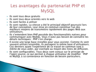 










Ils sont tous deux gratuits
Ils sont tous deux orientés vers le web
Ils sont faciles à utiliser
Ils sont rapides. La vitesse a été le principal objectif poursuivi lors
de leur conception. Leur mise en commun constitue l’un des
meilleurs moyens de transmettre rapidement des pages Web aux
utilisateurs.
Ils s’entendent bien PHP possède des fonctionnalités natives pour
communiquer avec MySQL. Vous n’avez pas besoin de connaître les
détails techniques : PHP s’en charge.
Il existe une large base installée pour vous assister. Comme ils sont
souvent utilisés ensemble, ils partagent la même base d’utilisateurs.
Ces derniers ayant l’expérience de ce travail en commun sont à
même de vous aider, par exemple au moyen des listes de diffusion.
Ils sont configurables. Tous deux sont conçus sur le principe de
l’open source, ce qui permet à chaque utilisateur de modifier ¨PHP
et MySQL à sa convenance en fonction de besoin particuliers.

 