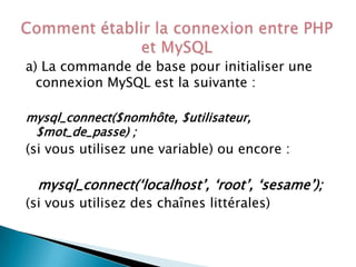 a) La commande de base pour initialiser une
connexion MySQL est la suivante :
mysql_connect($nomhôte, $utilisateur,
$mot_de_passe) ;

(si vous utilisez une variable) ou encore :

mysql_connect(‘localhost’, ‘root’, ‘sesame’);
(si vous utilisez des chaînes littérales)

 