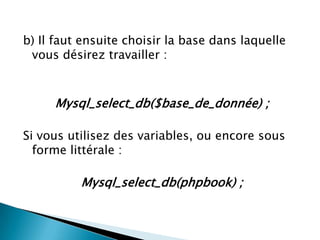 b) Il faut ensuite choisir la base dans laquelle
vous désirez travailler :

Mysql_select_db($base_de_donnée) ;
Si vous utilisez des variables, ou encore sous
forme littérale :

Mysql_select_db(phpbook) ;

 
