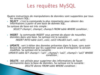 Quatre instructions de manipulations de données sont supportées par tous
les serveurs SQL.:
 SELECT : c’est la commande la plus importante pour obtenir des
informations à partir d’une base de donnée SQL.
Sa syntaxe de base est très simple :

SELECT champ1, champ2, champ3 FROM table WHERE condition ;



INSERT : la commande INSERT vous permet de placer de nouvelles
données dans une base. Sa syntaxe est la suivante :

INSERT INTO table (col1, col2, col3) VALUES (val1, val2, val3);



UPDATE : sert à éditer des données présentes dans la base, sans avoir
besoin de commencer par les supprimer avant d’enregistrer la version
modifiée. Sa syntaxe est la suivante :

UPDATE table SET champ1=’val1’, champ2=’val2’, champ3=’val3’ WHERE
condition ;


DELETE : est utilisée pour supprimer des informations de façon
permanente dans la base de données. Sa syntaxe est la suivante :

DELETE donne FROM table WHERE condition ;

 
