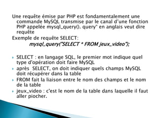 Une requête émise par PHP est fondamentalement une
commande MySQL transmise par le canal d’une fonction
PHP appelée mysql_query(). query“ en anglais veut dire
requête
Exemple de requête SELECT:

mysql_query("SELECT * FROM jeux_video");






SELECT : en langage SQL, le premier mot indique quel
type d'opération doit faire MySQL
après SELECT, on doit indiquer quels champs MySQL
doit récupérer dans la table
FROM fait la liaison entre le nom des champs et le nom
de la table
jeux_video : c'est le nom de la table dans laquelle il faut
aller piocher.

 