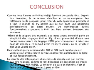 Comme nous l’avons vu PHP et MySQL forment un couple idéal. Depuis
leur invention, ils ne cessent d’évoluer et de se compléter. Les
différents outils proposés pour créer du web dynamique permettent
à tout le monde de s’y atteler que ce soit dans une utilisation
professionnelle ou open source. De nombreuses autres
fonctionnalités s’ajoutent à PHP. Les liens suivant évoquent ces
avancées.
Même si la plupart des manuels que nous avons consulté parle de
simplicité des langages PHP et SQL il est primordial d’avoir une
bonne connaissance du langage HTML pour commencer à créer une
base de données. Et surtout avoir les idées claires sur la structure
que vous voulez créer.
Il est évident que les commandes PHP et SQL sont nombreuses et
variées Nous avons essayé de vous montrer les commandes de base
et leur fonctionnement.
La sécurité des informations d’une base de données ne doit surtout
pas être négligée, comme le font beaucoup de personnes en créant
leur site avec PHP MySQL. La création de base de données n’est si
facile que ça , c’est un métier à part entière.

 