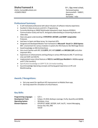 Shahul hameed A 8/1, Opp mmet school,
shahul_hameed@outlook.com Ramaswamypalya
+919663178023 Kammanahalli – 560037,
Bangalore,
Karnataka - India
Resume Page 1
Professional Summary:
 A self-motivated professional with about 4.8 years of software industry experience.
 Excellent in Data structures and C/C++ Programming.
 Currently Working on IMS(IP Multimedia Subsystem) stack, features RCS(Rich
Communication Suite) and VoLTE. And good understanding on Streaming Audio and
video data.
 Have very good understanding of RTP/RTCP, SIP/SDP, and MSRP (voip/volte)
Protocols.
 Had been to Spain and New Jersey for important IOTs
 Designed and developed Module Test Framework in Microsoft Visual C++ 2010 Express
MFC environment for various modules in system.(For RCS features like IM/Image Share)
 Good knowledge on IMS Architechture.
 Very much familiar with RFC 3550(RTP) ,RFC 4975(MSRP) and RFC3261 (SIP) and other
important RFCs.
 Experience on enhancements and bug fixing on various IMS features (IM, FT and Group
chat and VOIP and VOLTE)
 Implemented many critical features of RCS 5.1 and RCS joyn Blackbird in IM(Messaging)
and FT (File transfers).
 Specification knowledge on 3GPP TS 26.114 media handling,
 Sound knowledge Operating concepts and having good experience on IPC and
Multithreading.
Awards / Recognitions:
 Got snap award for significant KPI improvement on Mobile Share app.
 Got Snap award for simulation of critical feature.
Key Skills:
Programming Languages : C/C++.
Development Tools : Eclipse, VS 2010, Bullseye coverage, Purify, Quantify and QXDM,
Operating System : Windows, Linux
Domain Exposure : RTP/RTCP, MSRP, SIP/SDP, VoIP, VoLTE, Instant Messaging,
Group chat, RCS, IMS
TCP/IP
 