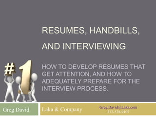 RESUMES, HANDBILLS,
AND INTERVIEWING
HOW TO DEVELOP RESUMES THAT
GET ATTENTION, AND HOW TO
ADEQUATELY PREPARE FOR THE
INTERVIEW PROCESS.
Laka & CompanyGreg David
Greg.David@Laka.com
312-528-9107
 